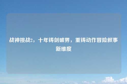 战神挑战2，十年铸剑破界，重铸动作冒险叙事新维度