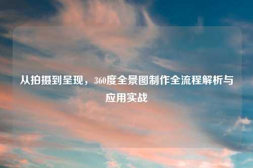 从拍摄到呈现，360度全景图制作全流程解析与应用实战