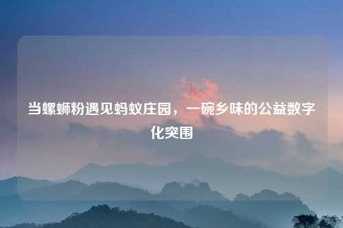 当螺蛳粉遇见蚂蚁庄园，一碗乡味的公益数字化突围