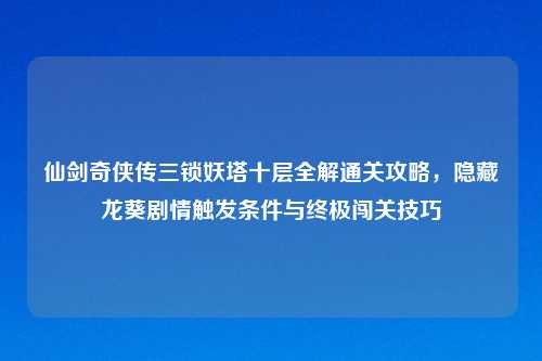 仙剑奇侠传三锁妖塔十层全解通关攻略，隐藏龙葵剧情触发条件与终极闯关技巧