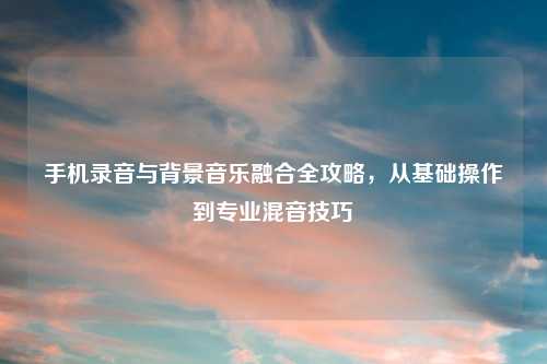 手机录音与背景音乐融合全攻略，从基础操作到专业混音技巧