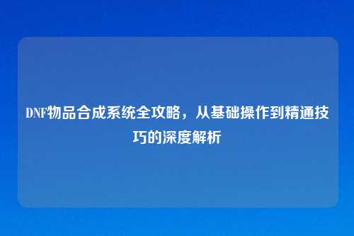 DNF物品合成系统全攻略,从基础操作到精通技巧的深度解析