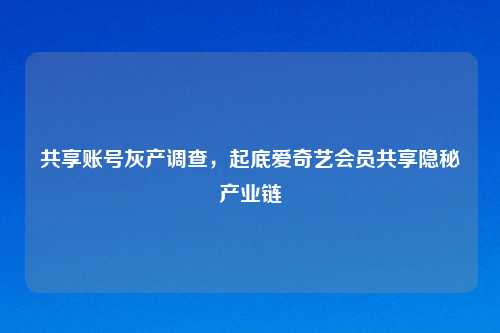 共享账号灰产调查，起底爱奇艺会员共享隐秘产业链