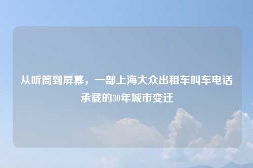 从听筒到屏幕，一部上海大众出租车叫车电话承载的30年城市变迁