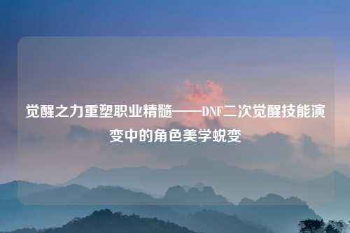 觉醒之力重塑职业精髓——DNF二次觉醒技能演变中的角色美学蜕变