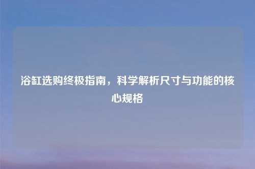 浴缸选购终极指南，科学解析尺寸与功能的核心规格