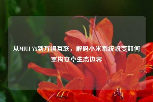 从MIUI V5到万物互联，解码小米系统蜕变如何重构安卓生态边界