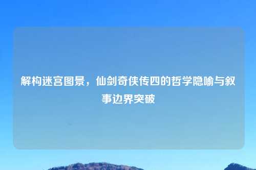 解构迷宫图景，仙剑奇侠传四的哲学隐喻与叙事边界突破