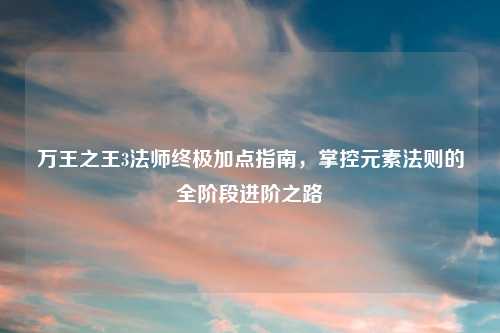 万王之王3法师终极加点指南,掌控元素法则的全阶段进阶之路