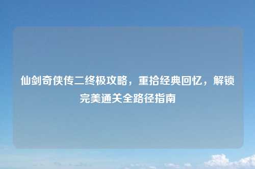 仙剑奇侠传二终极攻略，重拾经典回忆，解锁完美通关全路径指南