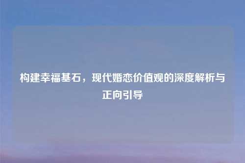 构建幸福基石，现代婚恋价值观的深度解析与正向引导