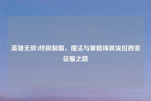 英雄无敌4终极制霸,魔法与策略铸就埃拉西亚征服之路