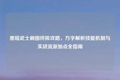 黑暗武士刷图终极攻略，万字解析技能机制与实战流派加点全指南