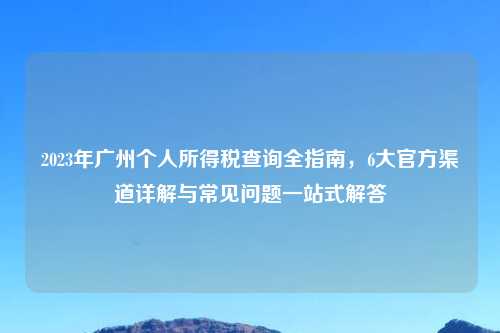 2023年广州个人所得税查询全指南，6大官方渠道详解与常见问题一站式解答