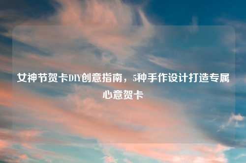 女神节贺卡DIY创意指南，5种手作设计打造专属心意贺卡