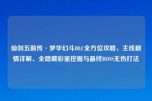 仙剑五前传·梦华幻斗DLC全方位攻略，主线剧情详解、全隐藏彩蛋挖掘与最终BOSS无伤打法