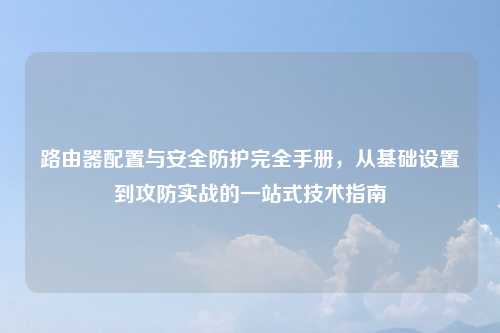 路由器配置与安全防护完全手册，从基础设置到攻防实战的一站式技术指南