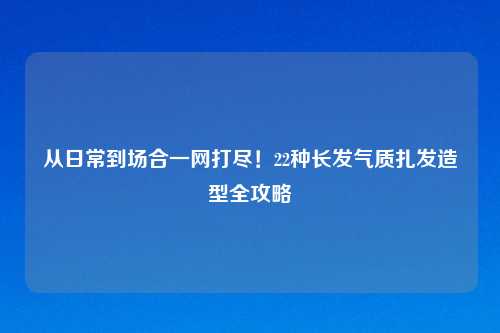 从日常到场合一网打尽！22种长发气质扎发造型全攻略