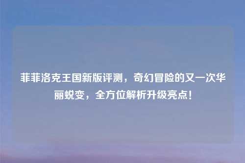 菲菲洛克王国新版评测，奇幻冒险的又一次华丽蜕变，全方位解析升级亮点！