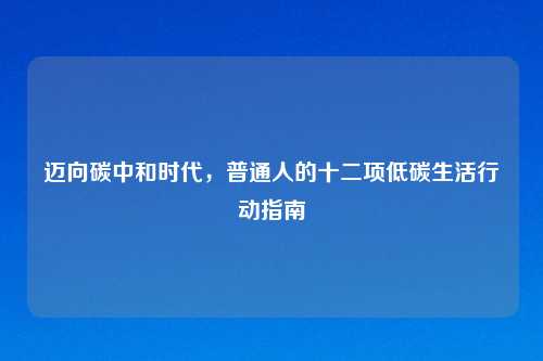 迈向碳中和时代，普通人的十二项低碳生活行动指南