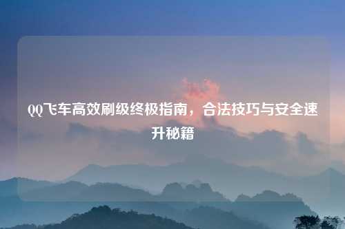 QQ飞车高效刷级终极指南，合法技巧与安全速升秘籍
