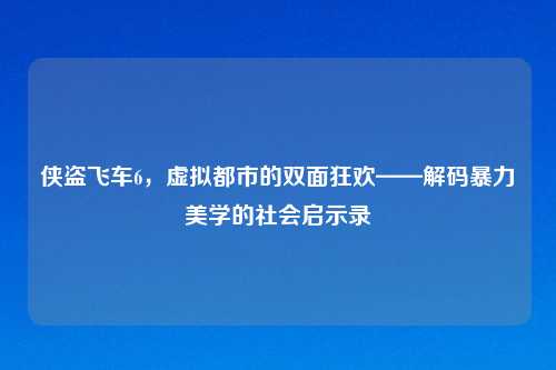 侠盗飞车6，虚拟都市的双面狂欢——解码暴力美学的社会启示录
