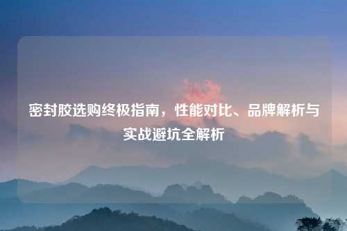 密封胶选购终极指南,性能对比、品牌解析与实战避坑全解析