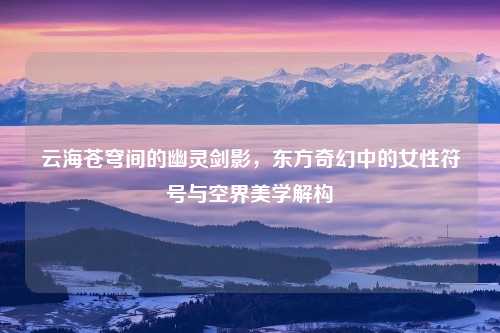 云海苍穹间的幽灵剑影，东方奇幻中的女性符号与空界美学解构