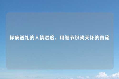 探病送礼的人情温度，用细节织就关怀的真谛