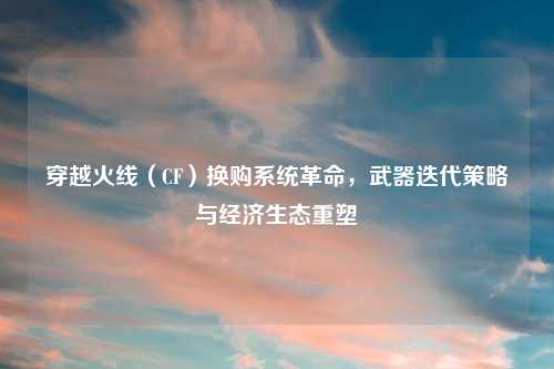 穿越火线(CF)换购系统革命,武器迭代策略与经济生态重塑