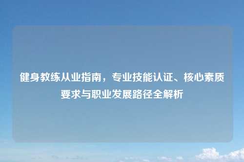 健身教练从业指南，专业技能认证、核心素质要求与职业发展路径全解析