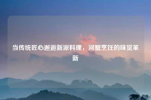 当传统匠心邂逅新派料理，河蟹烹饪的味觉革新