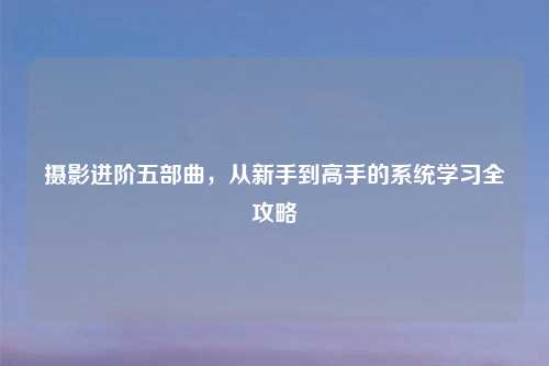 摄影进阶五部曲，从新手到高手的系统学习全攻略