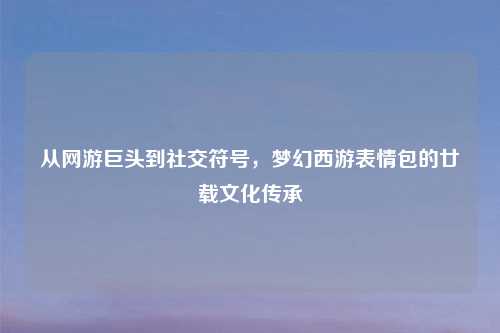 从网游巨头到社交符号，梦幻西游表情包的廿载文化传承