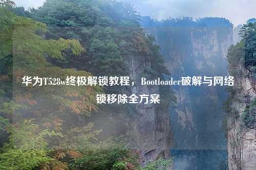 华为T528w终极解锁教程，Bootloader破解与网络锁移除全方案