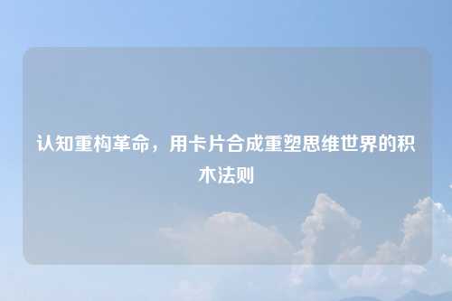 认知重构革命,用卡片合成重塑思维世界的积木法则