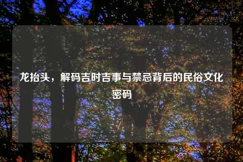 龙抬头,解码吉时吉事与禁忌背后的民俗文化密码
