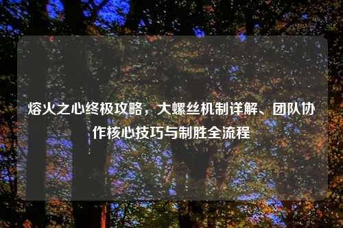 熔火之心终极攻略，大螺丝机制详解、团队协作核心技巧与制胜全流程