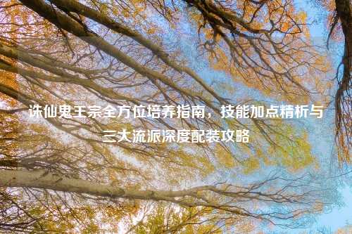 诛仙鬼王宗全方位培养指南，技能加点精析与三大流派深度配装攻略