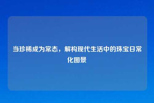 当珍稀成为常态，解构现代生活中的珠宝日常化图景