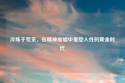 淬炼于荒芜，在精神废墟中重塑人性的黄金时代