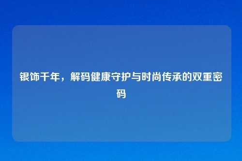 银饰千年,解码健康守护与时尚传承的双重密码
