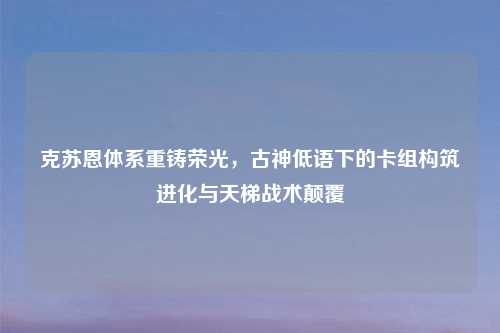 克苏恩体系重铸荣光,古神低语下的卡组构筑进化与天梯战术颠覆