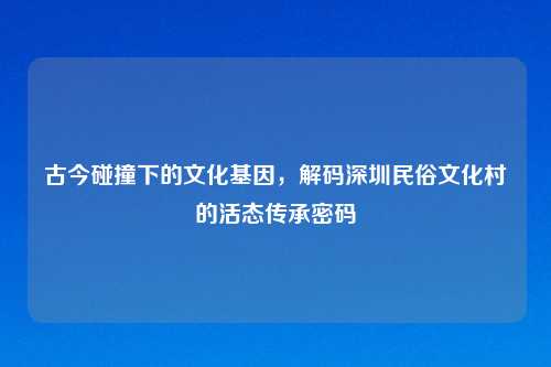 古今碰撞下的文化基因，解码深圳民俗文化村的活态传承密码