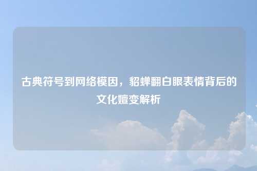 古典符号到网络模因，貂蝉翻白眼表情背后的文化嬗变解析