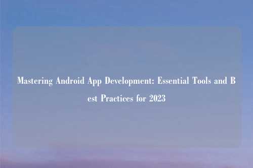 Mastering Android App Development: Essential Tools and Best Practices for 2023
