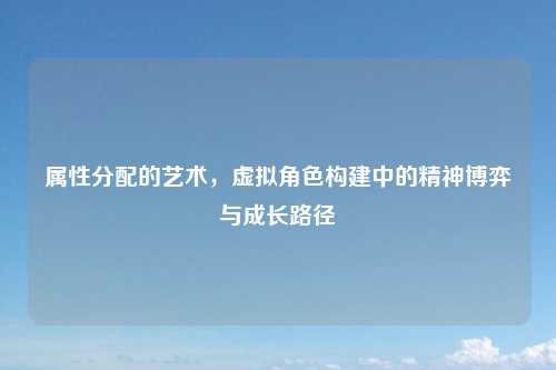 属性分配的艺术,虚拟角色构建中的精神博弈与成长路径