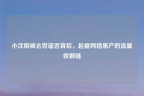 小沈阳被去世谣言背后，起底网络黑产的流量收割链