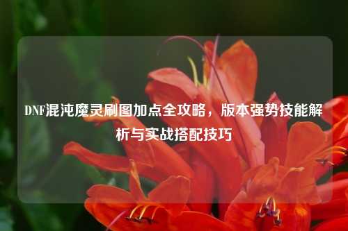 DNF混沌魔灵刷图加点全攻略，版本强势技能解析与实战搭配技巧