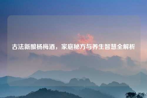 古法新酿杨梅酒,家庭秘方与养生智慧全解析